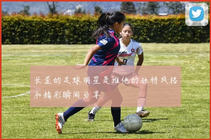 长歪的足球明星是谁他的独特风格和精彩瞬间分享
