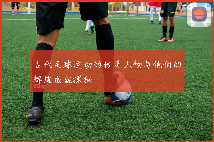 古代足球运动的传奇人物与他们的辉煌成就探秘