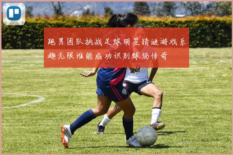 跑男团队挑战足球明星猜谜游戏乐趣无限谁能成功识别球场传奇