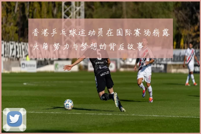 香港乒乓球运动员在国际赛场崭露头角 努力与梦想的背后故事