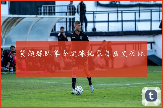 英超球队单季进球纪录与历史对比