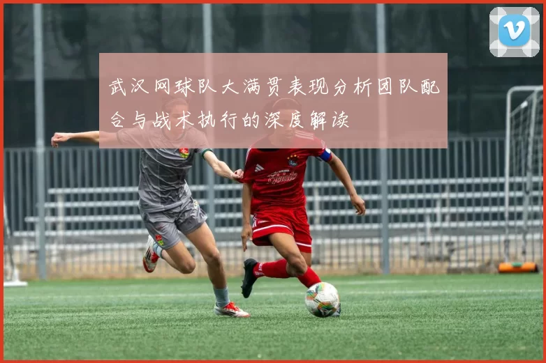 武汉网球队大满贯表现分析团队配合与战术执行的深度解读