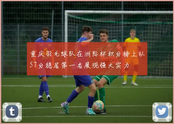 重庆羽毛球队在洲际杯积分榜上以57分稳居第一名展现强大实力
