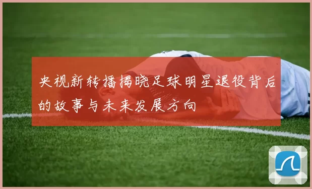 央视新转播揭晓足球明星退役背后的故事与未来发展方向