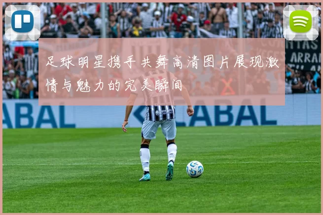 足球明星携手共舞高清图片展现激情与魅力的完美瞬间