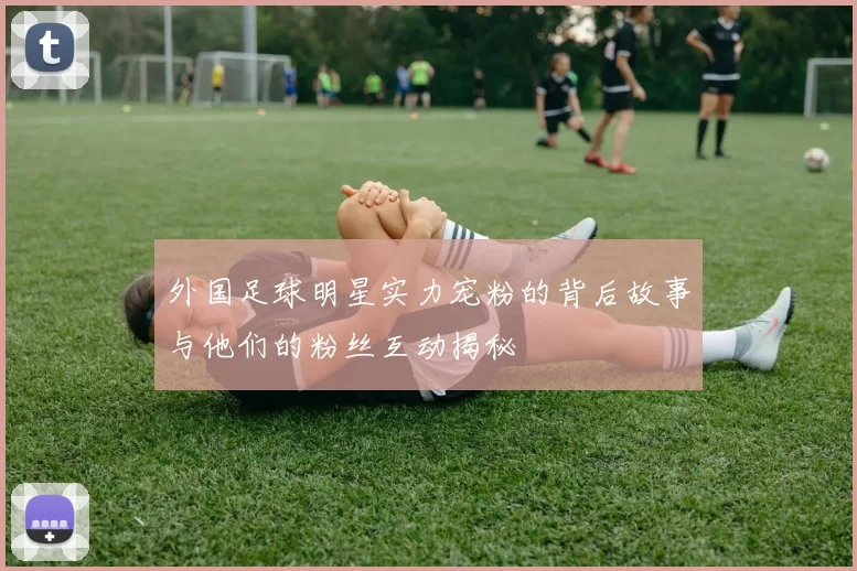 外国足球明星实力宠粉的背后故事与他们的粉丝互动揭秘