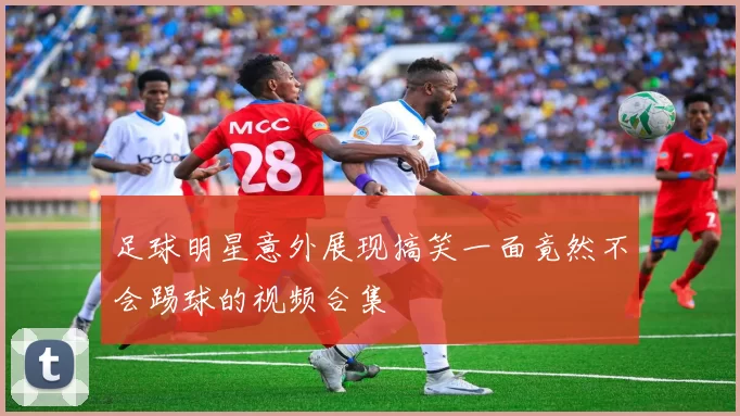 足球明星意外展现搞笑一面竟然不会踢球的视频合集