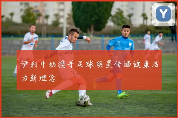 伊利牛奶携手足球明星传递健康活力新理念