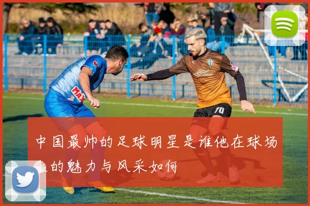 中国最帅的足球明星是谁他在球场上的魅力与风采如何