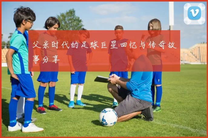 父亲时代的足球巨星回忆与传奇故事分享