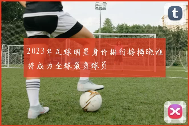 2023年足球明星身价排行榜揭晓谁将成为全球最贵球员