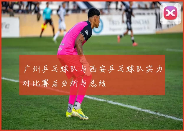 广州乒乓球队与西安乒乓球队实力对比赛后分析与总结