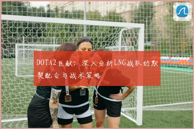 DOTA2巨献：深入分析LNG战队的默契配合与战术策略