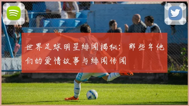 世界足球明星绯闻揭秘：那些年他们的爱情故事与绯闻传闻