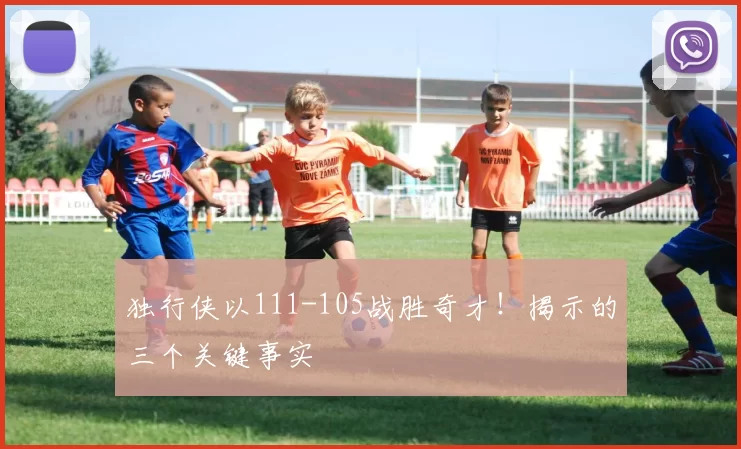 独行侠以111-105战胜奇才！揭示的三个关键事实