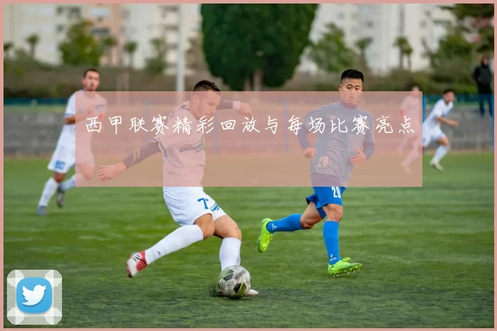 西甲联赛精彩回放与每场比赛亮点