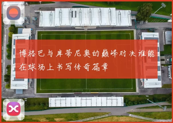 博格巴与库蒂尼奥的巅峰对决谁能在球场上书写传奇篇章