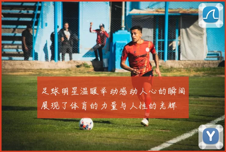足球明星温暖举动感动人心的瞬间展现了体育的力量与人性的光辉