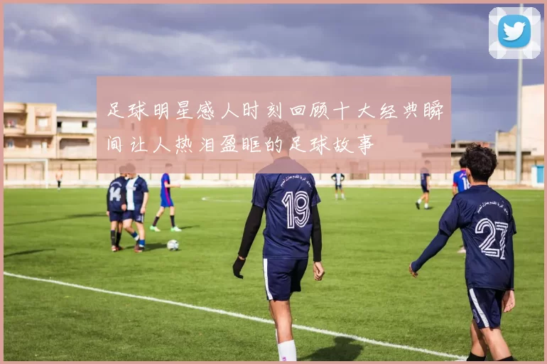 足球明星感人时刻回顾十大经典瞬间让人热泪盈眶的足球故事
