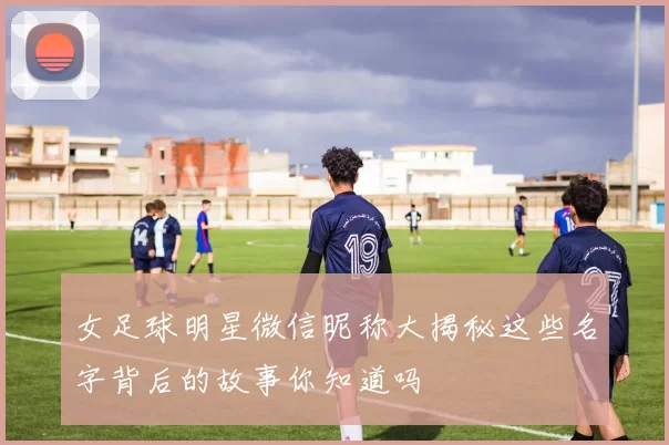 女足球明星微信昵称大揭秘这些名字背后的故事你知道吗