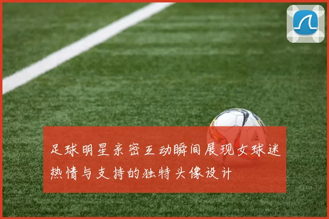 足球明星亲密互动瞬间展现女球迷热情与支持的独特头像设计