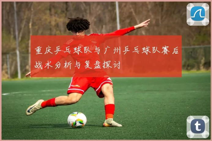 重庆乒乓球队与广州乒乓球队赛后战术分析与复盘探讨