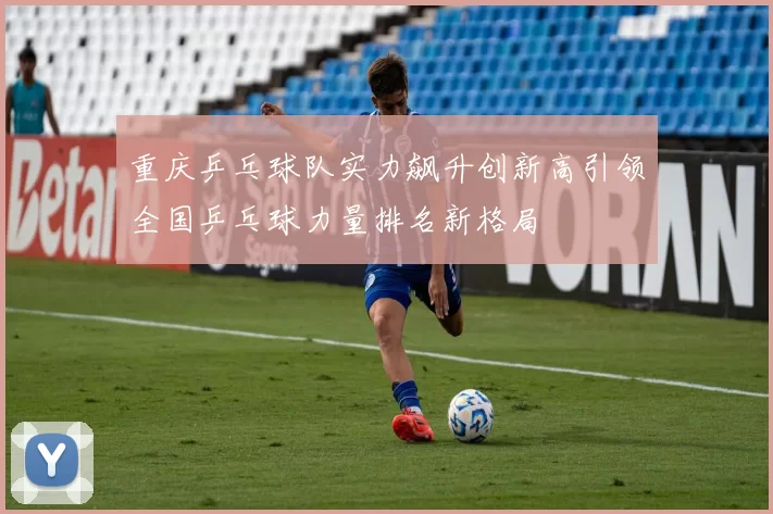重庆乒乓球队实力飙升创新高引领全国乒乓球力量排名新格局