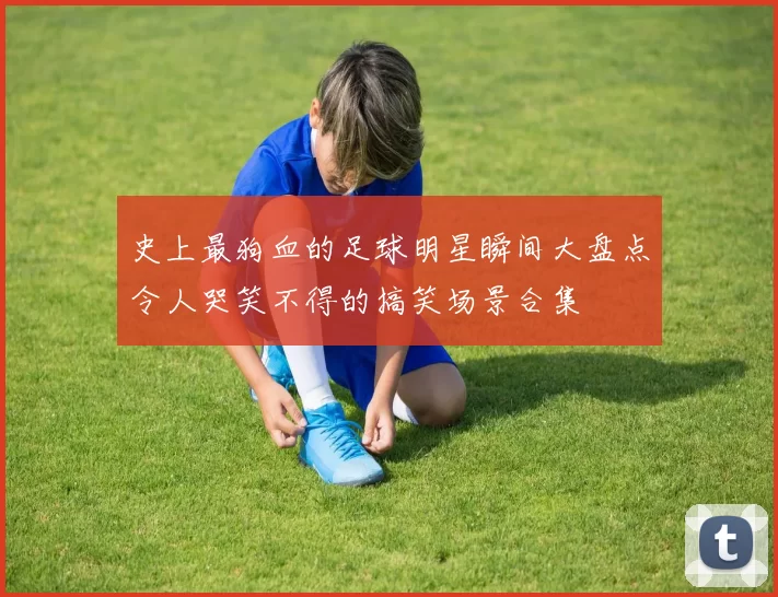 史上最狗血的足球明星瞬间大盘点令人哭笑不得的搞笑场景合集