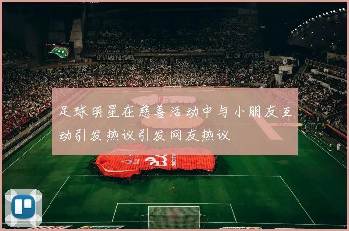 足球明星在慈善活动中与小朋友互动引发热议引发网友热议