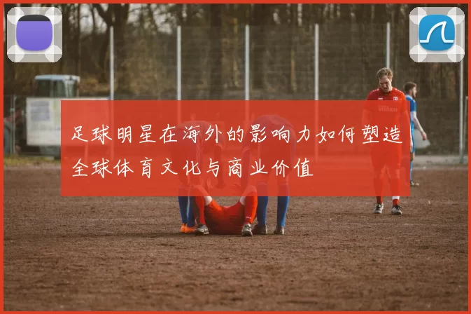 足球明星在海外的影响力如何塑造全球体育文化与商业价值