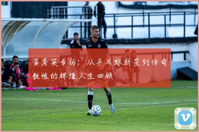 黄秀英专访:从乒乓球新星到传奇教练的辉煌人生回顾