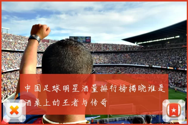 中国足球明星酒量排行榜揭晓谁是酒桌上的王者与传奇
