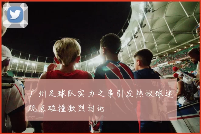 广州足球队实力之争引发热议球迷观点碰撞激烈讨论