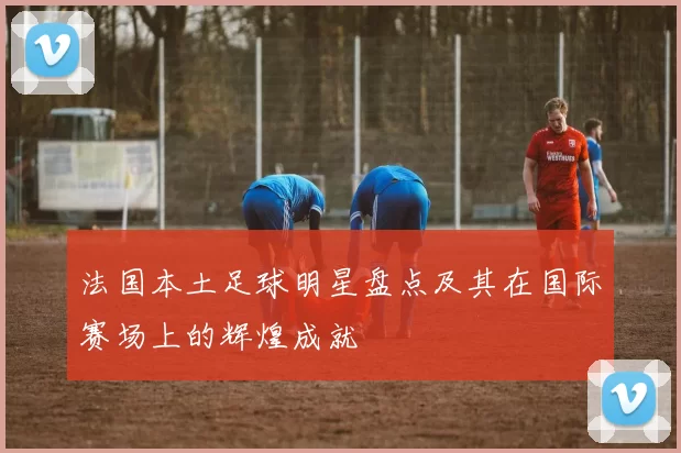 法国本土足球明星盘点及其在国际赛场上的辉煌成就