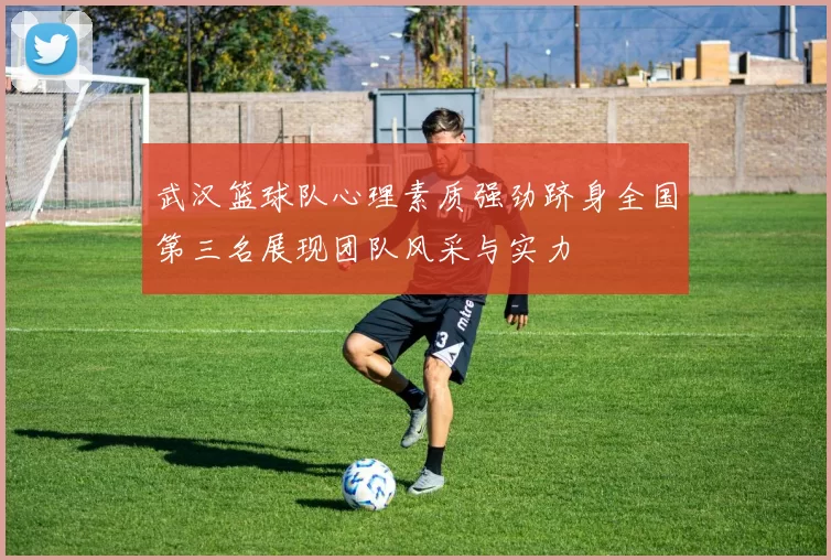 武汉篮球队心理素质强劲跻身全国第三名展现团队风采与实力