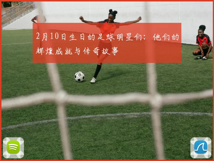 2月10日生日的足球明星们：他们的辉煌成就与传奇故事