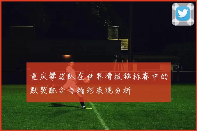 重庆攀岩队在世界滑板锦标赛中的默契配合与精彩表现分析