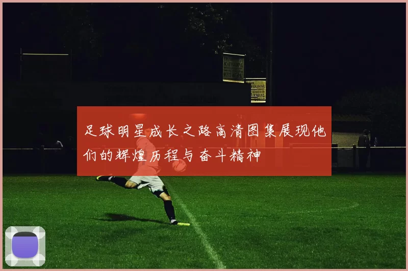 足球明星成长之路高清图集展现他们的辉煌历程与奋斗精神