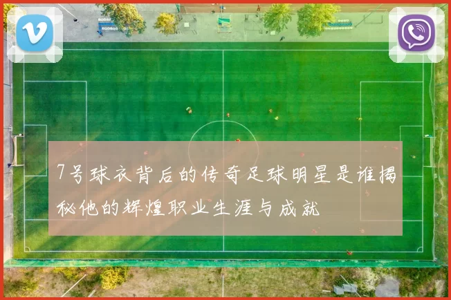 7号球衣背后的传奇足球明星是谁揭秘他的辉煌职业生涯与成就
