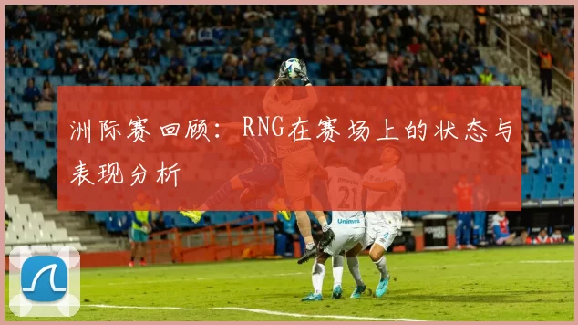 洲际赛回顾：RNG在赛场上的状态与表现分析