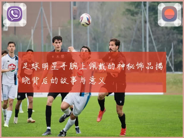 足球明星手腕上佩戴的神秘饰品揭晓背后的故事与意义