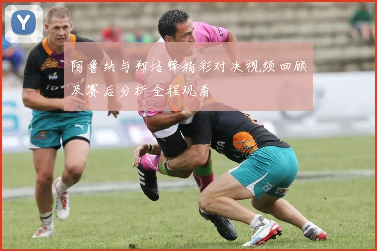 阿鲁纳与郑培锋精彩对决视频回顾及赛后分析全程观看