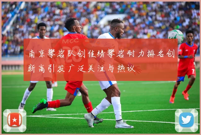 南京攀岩队创佳绩攀岩耐力排名创新高引发广泛关注与热议