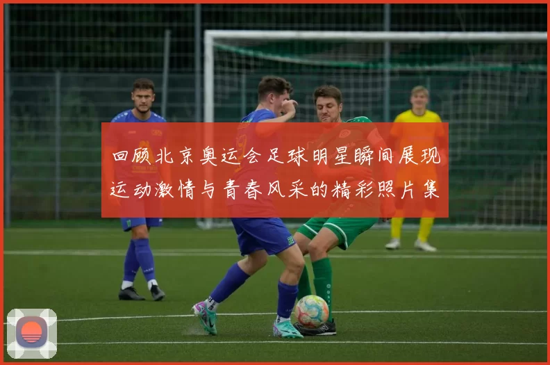 回顾北京奥运会足球明星瞬间展现运动激情与青春风采的精彩照片集