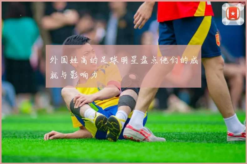 外国姓高的足球明星盘点他们的成就与影响力