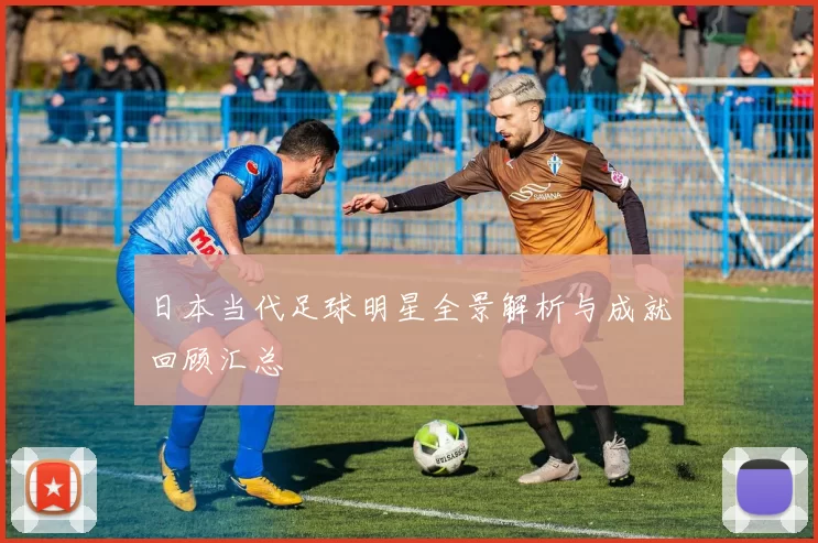 日本当代足球明星全景解析与成就回顾汇总