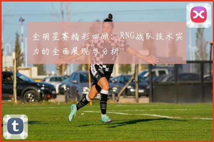 全明星赛精彩回顾：RNG战队技术实力的全面展现与分析