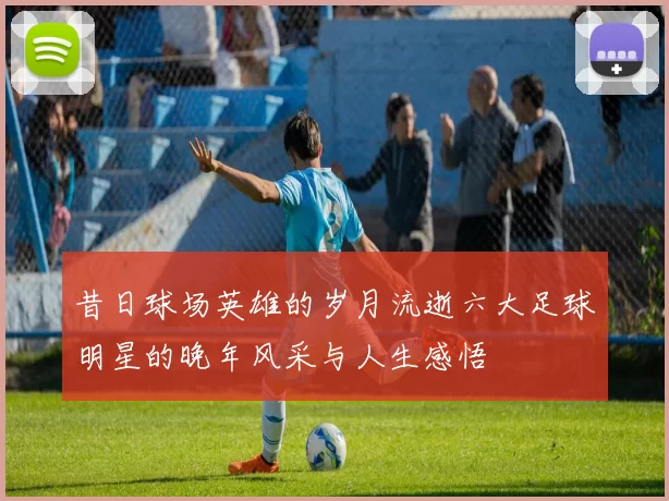 昔日球场英雄的岁月流逝六大足球明星的晚年风采与人生感悟