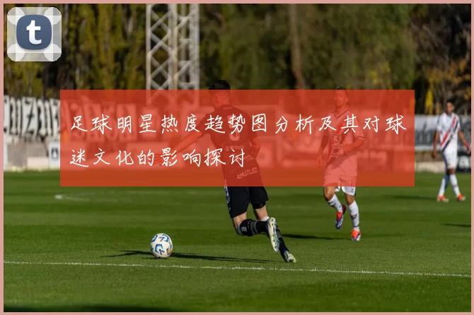 足球明星热度趋势图分析及其对球迷文化的影响探讨