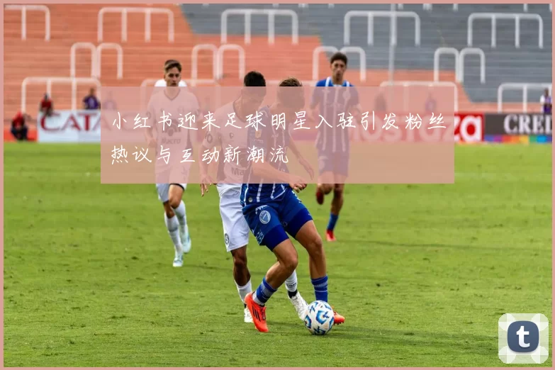 小红书迎来足球明星入驻引发粉丝热议与互动新潮流